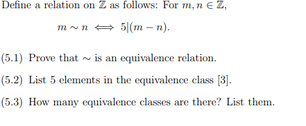 Define a relation on Z as follows: For m, n € Z,
m~n ⇒ 5|(m - n).
(5.1) Prove that is an equivalence relation.
(5.2) List 5 elements in the equivalence class [3].
(5.3) How many equivalence classes are there? List them.