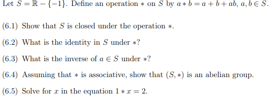 Let S = R-{-1}. Define an operation on S by a*b = a + b + ab, a, b € S.
(6.1) Show that S is closed under the operation *.
(6.2) What is the identity in S under *?
(6.3) What is the inverse of a € S under *?
(6.4) Assuming that is associative, show that (S, *) is an abelian group.
(6.5) Solve for x in the equation 1 * x = 2.