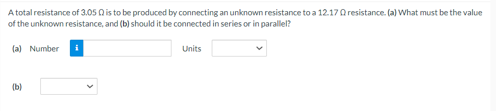 A total resistance of 3.05 Q is to be produced by connecting an unknown resistance to a 12.17 Q resistance. (a) What must be the value
of the unknown resistance, and (b) should it be connected in series or in parallel?
(a) Number
(b)
i
Units