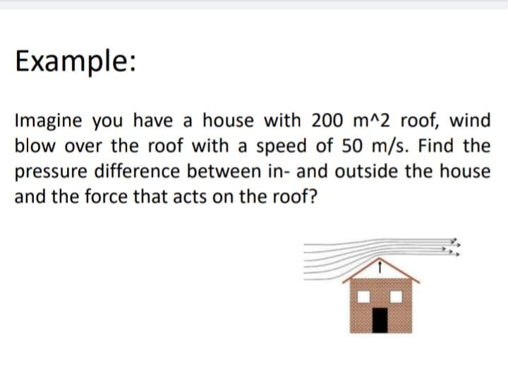 Example:
Imagine you have a house with 200 m^2 roof, wind
blow over the roof with a speed of 50 m/s. Find the
pressure difference between in- and outside the house
and the force that acts on the roof?
:-
