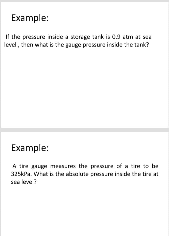 Example:
If the pressure inside a storage tank is 0.9 atm at sea
level , then what is the gauge pressure inside the tank?
Example:
A tire gauge measures the pressure of a tire to be
325kPa. What is the absolute pressure inside the tire at
sea level?
