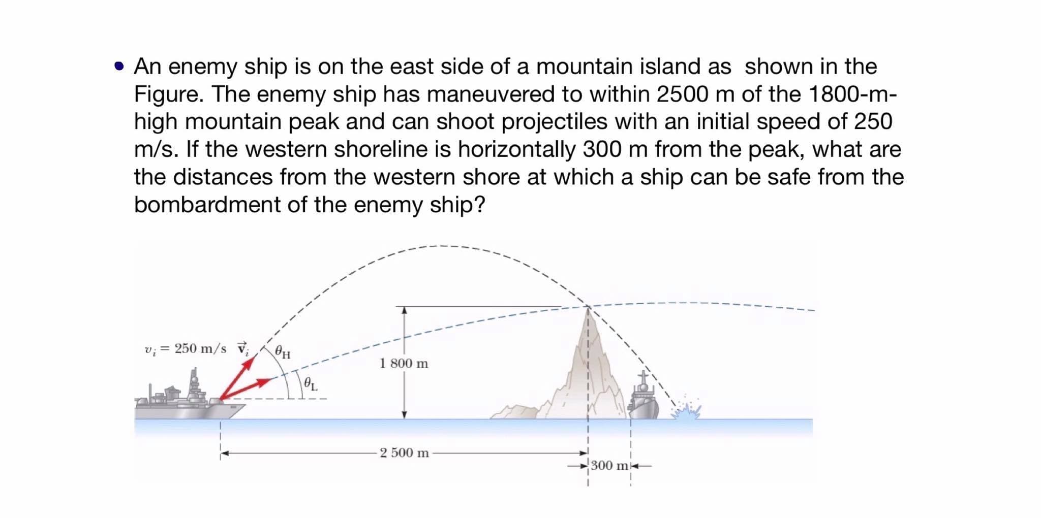 • An enemy ship is on the east side of a mountain island as shown in the
Figure. The enemy ship has maneuvered to within 2500 m of the 1800-m-
high mountain peak and can shoot projectiles with an initial speed of 250
m/s. If the western shoreline is horizontally 300 m from the peak, what are
the distances from the western shore at which a ship can be safe from the
bombardment of the enemy ship?
v; = 250 m/s v,
1 800 m
2 500 m
300 m
