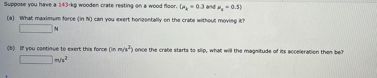 Suppose you have a 143-kg wooden crate resting on a wood floor. (u, = 0.3 and u = 0.5)
(a) What maximum force (in N) can you exert horizontally on the crate without moving it?
(b) If you continue to exert this force (in m/s) once the crate starts to slip, what will the magnitude of its acceleration then be?
m/s2
