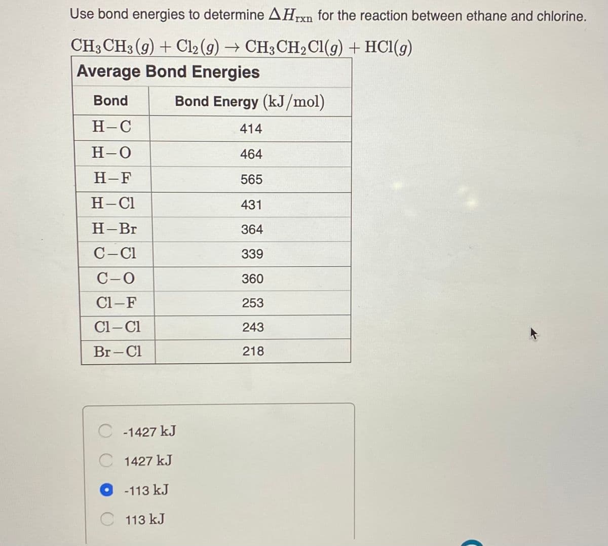 Use bond energies to determine AHrxn for the reaction between ethane and chlorine.
CH3 CH3 (9) + Cl2 (g) → CH3CH2CI(g) + HC1(g)
Average Bond Energies
Bond
Bond Energy (kJ/mol)
Н-С
414
H-0
464
H-F
565
H-Cl
431
Н-Вг
364
C-Cl
339
C-0
360
Cl-F
253
Cl- Cl
243
Br-Cl
218
C -1427 kJ
C 1427 kJ
O - 113 kJ
C 113 kJ
