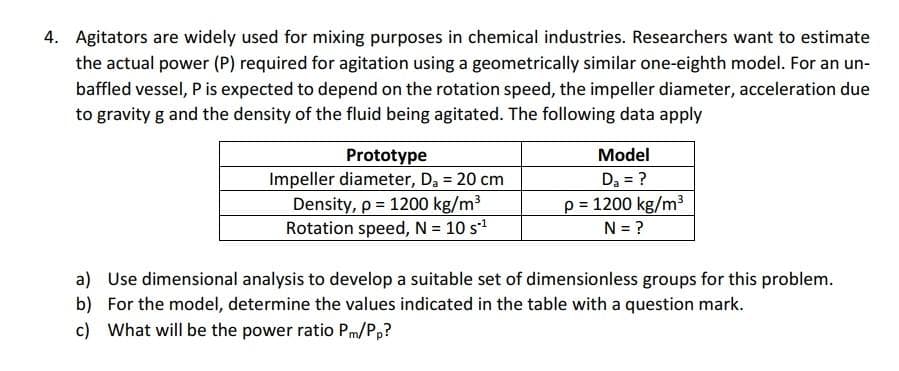 4. Agitators are widely used for mixing purposes in chemical industries. Researchers want to estimate
the actual power (P) required for agitation using a geometrically similar one-eighth model. For an un-
baffled vessel, P is expected to depend on the rotation speed, the impeller diameter, acceleration due
to gravity g and the density of the fluid being agitated. The following data apply
Model
Prototype
Impeller diameter, D, = 20 cm
Density, p = 1200 kg/m3
Rotation speed, N = 10 s1
Da = ?
p = 1200 kg/m3
N = ?
a) Use dimensional analysis to develop a suitable set of dimensionless groups for this problem.
b) For the model, determine the values indicated in the table with a question mark.
c) What will be the power ratio Pm/P,?
