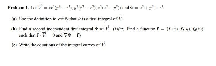 Problem 1. Let V = (2 (y – ), y(2 - r*), z (2 - y*) and & = r² + y* + 2?.
(a) Use the definition to verify that is a first-integral of V.
(b) Find a second independent first-integral V of V. (Hint: Find a function f = (fi(x), f2(u), fa(2))
such that f - V = 0 and VV = f)
(c) Write the equations of the integral curves of V.
