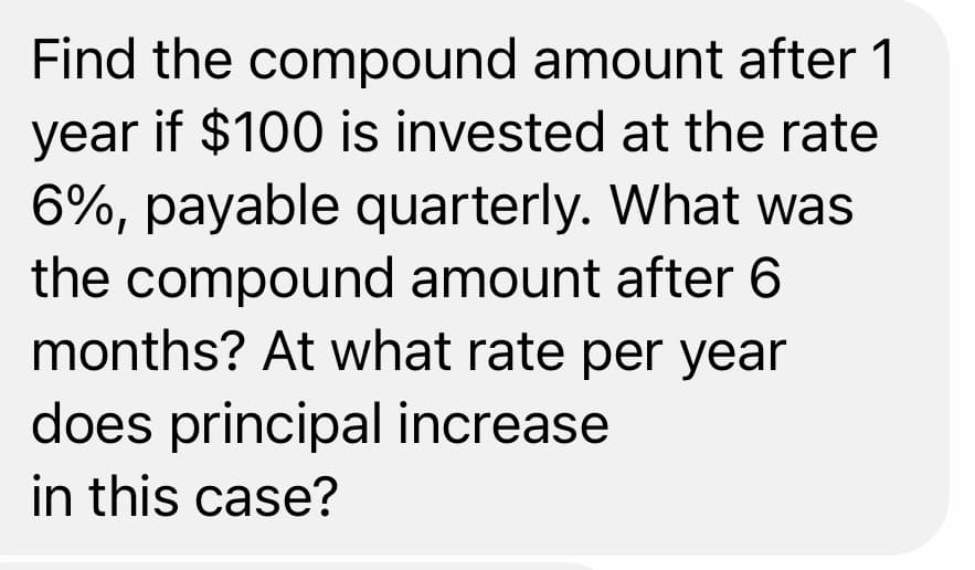 Find the compound amount after 1
year if $100 is invested at the rate
6%, payable quarterly. What was
the compound amount after 6
months? At what rate per year
does principal increase
in this case?
