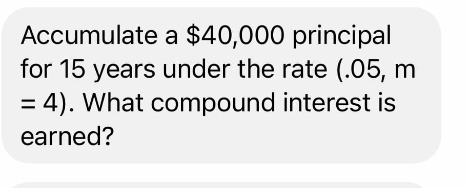 Accumulate a $40,000 principal
for 15 years under the rate (.05, m
= 4). What compound interest is
earned?
