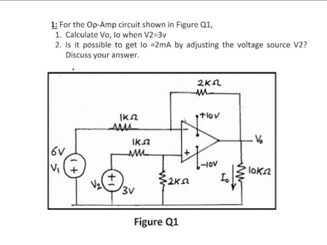 1: For the Op-Amp circuit shown in Figure Q1,
1. Calculate Vo, lo when V2=3v
2. Is it possible to get lo =2mA by adjusting the voltage source V2?
Discuss your answer.
2K2
tlov
AMAA
IKA
6v
V(+
loka
Io
3v
Figure Q1
