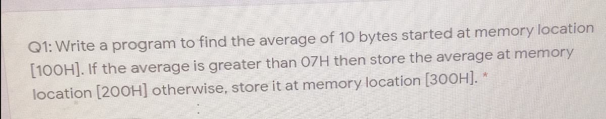 Q1: Write a program to find the average of 10 bytes started at memory location
[100H]. If the average is greater than 07H then store the average at memory
location [20OH] otherwise, store it at memory location [300H]. *
