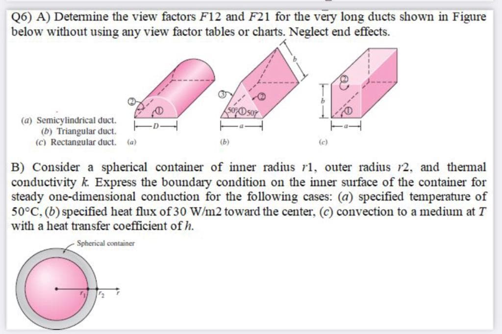 Q6) A) Determine the view factors F12 and F21 for the very long ducts shown in Figure
below without using any view factor tables or charts. Neglect end effects.
50%D507
(a) Semicylindrical duct.
(b) Triangular duct.
(c) Rectangular duct.
(a)
(b)
(c)
B) Consider a spherical container of inner radius r1, outer radius r2, and thermal
conductivity k. Express the boundary condition on the inner surface of the container for
steady one-dimensional conduction for the following cases: (a) specified temperature of
50°C, (b) specified heat flux of 30 W/m2 toward the center, (c) convection to a medium at T
with a heat transfer coefficient of h.
Spherical container
