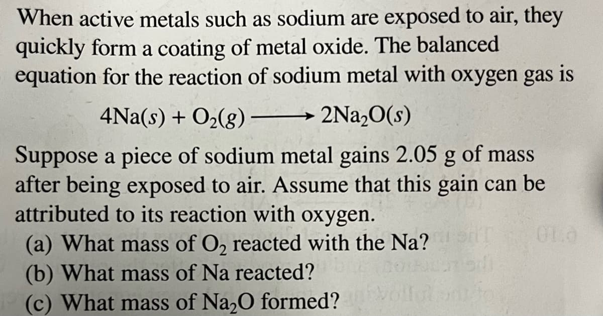 When active metals such as sodium are exposed to air, they
quickly form a coating of metal oxide. The balanced
equation for the reaction of sodium metal with oxygen gas is
4Na(s) + O₂(g)
2Na₂O(s)
Suppose a piece of sodium metal gains 2.05 g of mass
after being exposed to air. Assume that this gain can be
attributed to its reaction with oxygen.
(a) What mass of O₂ reacted with the Na?
(b) What mass of Na reacted?
(c) What mass of Na₂O formed?
01.0