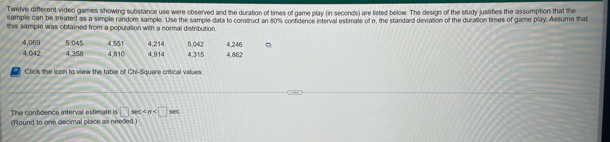 Twelve different video games showing substance use were observed and the duration of times of game play (in seconds) are listed below. The design of the study justifies the assumption that the
sample can be treated as a simple random sample. Use the sample data to construct an 80% confidence interval estimate of o, the standard deviation of the duration times of game play. Assume that
this sample was obtained from a population with a normal distribution.
4,069
4,042
5,045
4,358
4,551
4,810
4,214
4,914
5,042
4,315
Click the icon to view the table of Chi-Square critical values.
The confidence interval estimate is sec<o< sec.
(Round to one decimal place as needed.)
4,246
4,862