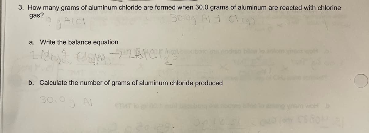 3. How many grams of aluminum chloride are formed when 30.0 grams of aluminum are reacted with chlorine
gas?
AICI
30.0g Al + C1 (9)
a. Write the balance equation
2 Alt
Most Clay → zerers
13
010 978
b. Calculate the number of grams of aluminum chloride produced
30.0 g Al
015
20.281 Pel
so bilba to aplom ynem wolt
ng ynsm woH b
