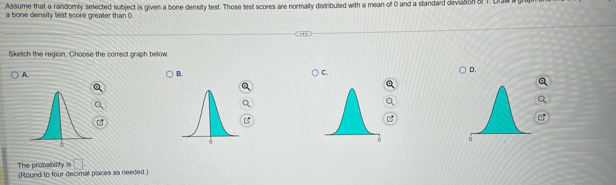 Assume that a randomly selected subject is given a bone density test. Those test scores are normally distributed with a mean of 0 and a standard deviation of 1. Dra
a bone density test score greater than 0.
Sketch the region. Choose the correct graph below.
O A.
OB.
The probability is
(Round to four decimal places as needed.)
O C.
ANA
ỏ
O D.
SOU