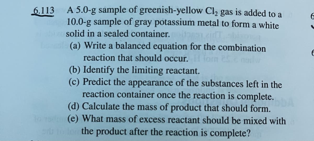 A 5.0-g sample of greenish-yellow Cl₂ gas is added to a
10.0-g sample of gray potassium metal to form a white
solid in a sealed container.poitor 2007 bixosq
(a) Write a balanced equation for the combination
reaction that should occur. H for 25. nailw
(b) Identify the limiting reactant.
(c) Predict the appearance of the substances left in the
reaction container once the reaction is complete.
(d) Calculate the mass of product that should form.
10
(e) What mass of excess reactant should be mixed with
sis to for the product after the reaction is complete?
6.113
6
E