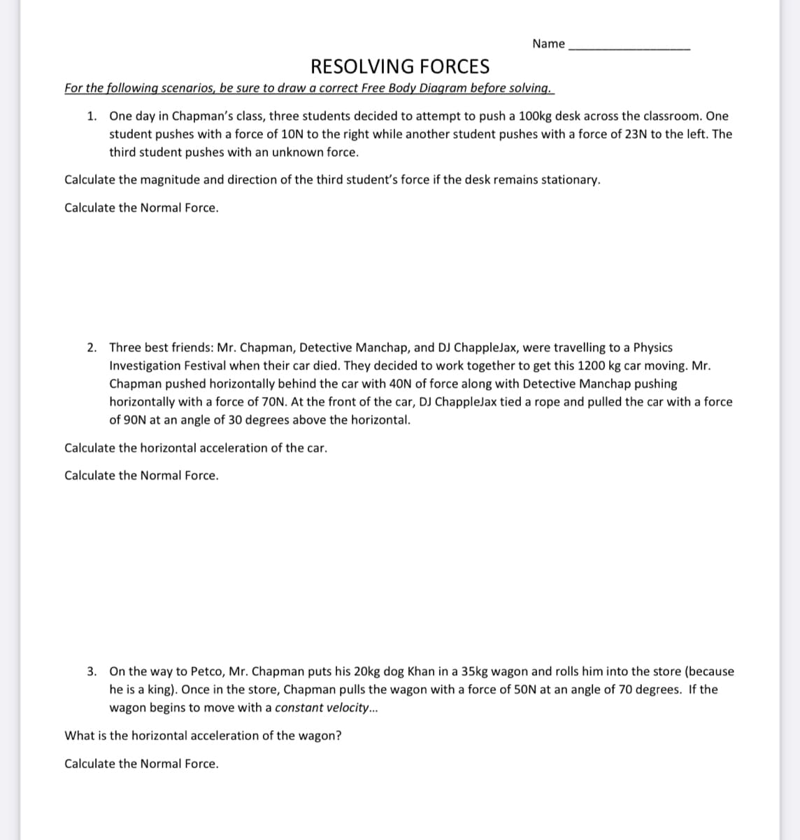 Name
RESOLVING FORCES
For the following scenarios, be sure to draw a correct Free Body Diagram before solving.
1. One day in Chapman's class, three students decided to attempt to push a 100kg desk across the classroom. One
student pushes with a force of 10N to the right while another student pushes with a force of 23N to the left. The
third student pushes with an unknown force.
Calculate the magnitude and direction of the third student's force if the desk remains stationary.
Calculate the Normal Force.
2.
Three best friends: Mr. Chapman, Detective Manchap, and DJ ChappleJax, were travelling to a Physics
Investigation Festival when their car died. They decided to work together to get this 1200 kg car moving. Mr.
Chapman pushed horizontally behind the car with 40N of force along with Detective Manchap pushing
horizontally with a force of 70N. At the front of the car, DJ ChappleJax tied a rope and pulled the car with a force
of 90N at an angle of 30 degrees above the horizontal.
Calculate the horizontal acceleration of the car.
Calculate the Normal Force.
3. On the way to Petco, Mr. Chapman puts his 20kg dog Khan in a 35kg wagon and rolls him into the store (because
he is a king). Once in the store, Chapman pulls the wagon with a force of 50N at an angle of 70 degrees. If the
wagon begins to move with a constant velocity...
What is the horizontal acceleration of the wagon?
Calculate the Normal Force.

