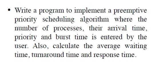 • Write a program to implement a preemptive
priority scheduling algorithm where the
number of processes, their arrival time,
priority and burst time is entered by the
user. Also, calculate the average waiting
time, turnaround time and
response
time.
