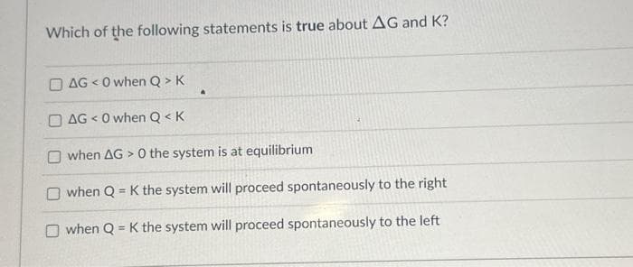 Which of the following statements is true about AG and K?
DAG <0 when Q > K
AG<0 when Q< K
Owhen AG> 0 the system is at equilibrium
O when Q = K the system will proceed spontaneously to the right
Owhen Q = K the system will proceed spontaneously to the left
A