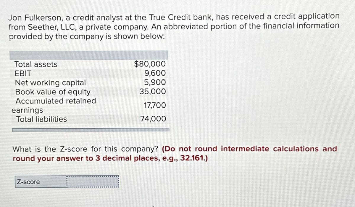 Jon Fulkerson, a credit analyst at the True Credit bank, has received a credit application
from Seether, LLC, a private company. An abbreviated portion of the financial information
provided by the company is shown below:
Total assets
EBIT
Net working capital
Book value of equity
Accumulated retained
earnings
Total liabilities
$80,000
9,600
5,900
35,000
17,700
74,000
What is the Z-score for this company? (Do not round intermediate calculations and
round your answer to 3 decimal places, e.g., 32.161.)
Z-score