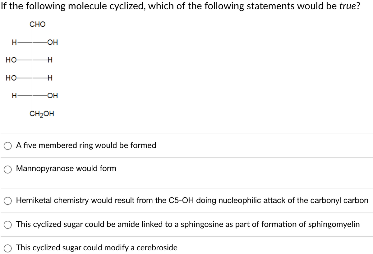 If the following molecule cyclized, which of the following statements would be true?
H-
HO
HO
H-
CHO
-OH
H
H
-OH
CH₂OH
A five membered ring would be formed
Mannopyranose would form
Hemiketal chemistry would result from the C5-OH doing nucleophilic attack of the carbonyl carbon
This cyclized sugar could be amide linked to a sphingosine as part of formation of sphingomyelin
This cyclized sugar could modify a cerebroside