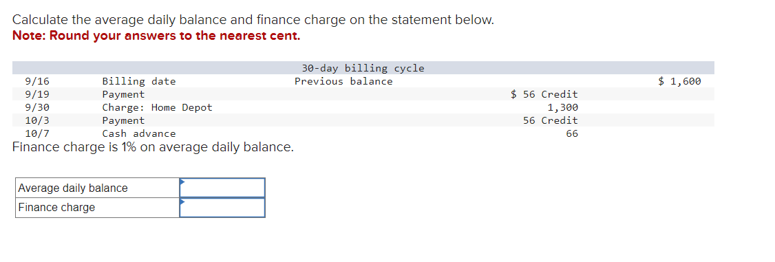 Calculate the average daily balance and finance charge on the statement below.
Note: Round your answers to the nearest cent.
Billing date
Payment
Charge: Home Depot
Payment
9/16
9/19
9/30
10/3
10/7
Cash advance
Finance charge is 1% on average daily balance.
Average daily balance
Finance charge
30-day billing cycle
Previous balance
$ 56 Credit
1,300
56 Credit
66
$ 1,600