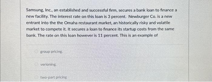 Samsung, Inc., an established and successful firm, secures a bank loan to finance a
new facility. The interest rate on this loan is 3 percent. Newburger Co. is a new
entrant into the the Omaha restaurant market, an historically risky and volatile
market to compete it. It secures a loan to finance its startup costs from the same
bank. The rate on this loan however is 11 percent. This is an example of
group pricing.
verioning.
two-part pricing
