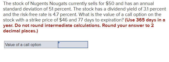 The stock of Nugents Nougats currently sells for $50 and has an annual
standard deviation of 51 percent. The stock has a dividend yield of 3.1 percent
and the risk-free rate is 4.7 percent. What is the value of a call option on the
stock with a strike price of $46 and 77 days to expiration? (Use 365 days in a
year. Do not round intermediate calculations. Round your answer to 2
decimal places.)
Value of a call option