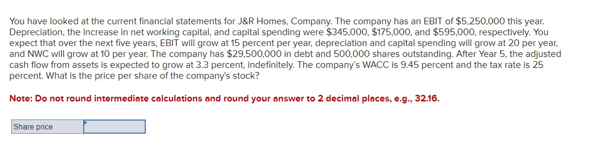 You have looked at the current financial statements for J&R Homes, Company. The company has an EBIT of $5,250,000 this year.
Depreciation, the increase in net working capital, and capital spending were $345,000, $175,000, and $595,000, respectively. You
expect that over the next five years, EBIT will grow at 15 percent per year, depreciation and capital spending will grow at 20 per year,
and NWC will grow at 10 per year. The company has $29,500,000 in debt and 500,000 shares outstanding. After Year 5, the adjusted
cash flow from assets is expected to grow at 3.3 percent, indefinitely. The company's WACC is 9.45 percent and the tax rate is 25
percent. What is the price per share of the company's stock?
Note: Do not round intermediate calculations and round your answer to 2 decimal places, e.g., 32.16.
Share price