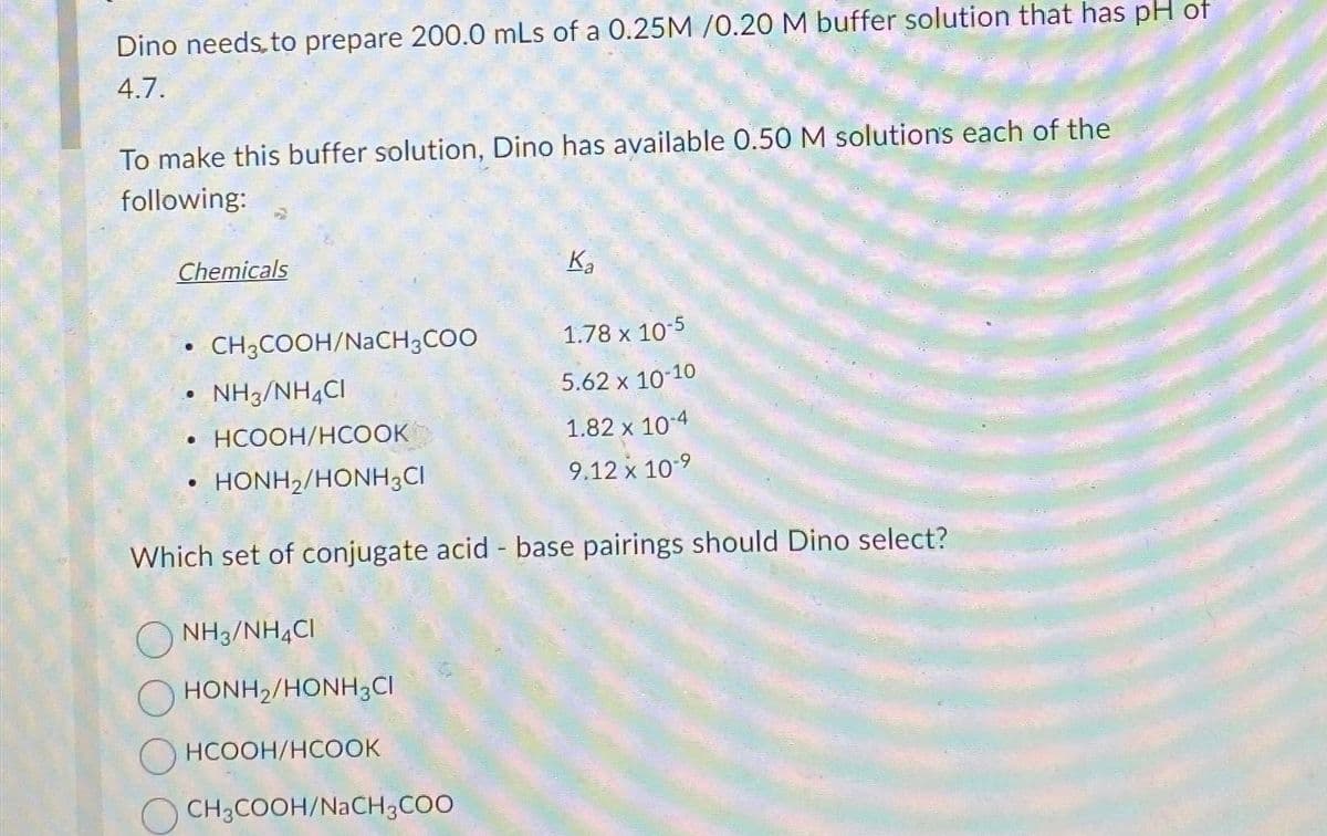 Dino needs to prepare 200.0 mLs of a 0.25M /0.20 M buffer solution that has pH of
4.7.
To make this buffer solution, Dino has available 0.50 M solutions each of the
following:
Chemicals
..
NH3/NH4CI
•HCOOH/HCOOK
HONH2/HONH3CI
CH3COOH/NaCH3COO
●
NH3/NH4CI
HONH2/HONH3C
HCOOH/HCOOK
K₂
Which set of conjugate acid - base pairings should Dino select?
CH3COOH/NaCH3COO
1.78 x 10-5
5.62 x 10-10
1.82 x 10-4
9.12 x 10-9