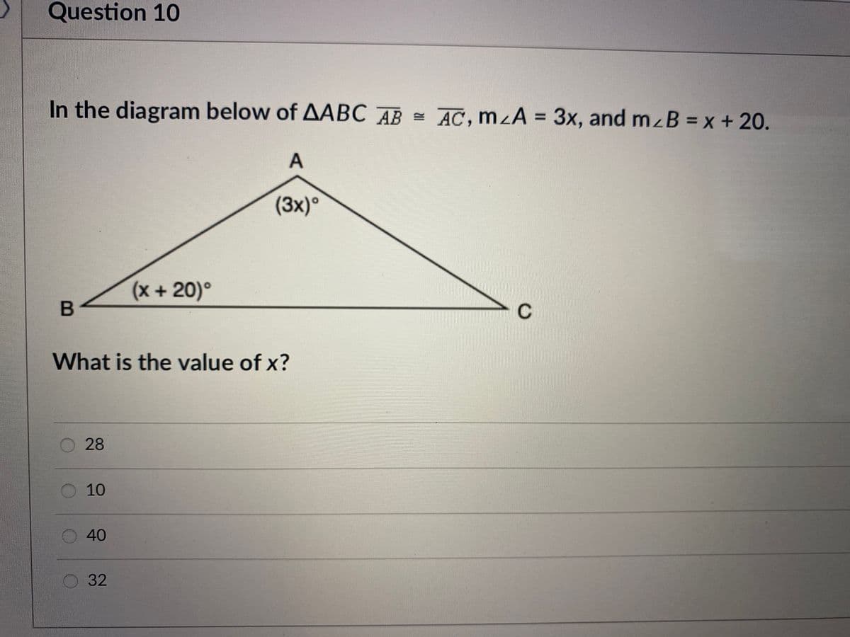 Question 10
In the diagram below of AABC AB = AC, mzA = 3x, and mzB = x + 20.
A
(3x)°
(x+20)°
B
What is the value of x?
O 28
10
40
О 32
