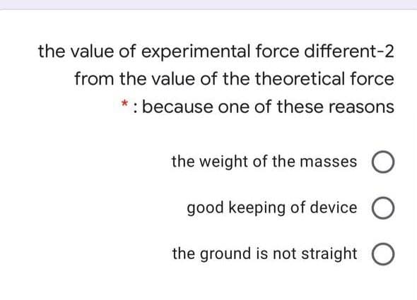 the value of experimental force different-2
from the value of the theoretical force
* : because one of these reasons
the weight of the masses O
good keeping of device
the ground is not straight O
