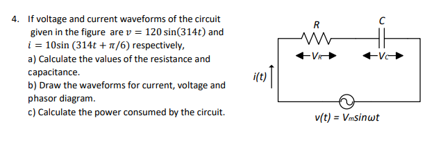 4. If voltage and current waveforms of the circuit
given in the figure are v = 120 sin(314t) and
i = 10sin (314t +1/6) respectively,
V
a) Calculate the values of the resistance and
capacitance.
b) Draw the waveforms for current, voltage and
phasor diagram.
c) Calculate the power consumed by the circuit.
i(t)
v(t) = Vmsinwt
