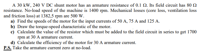 A 30 kW, 240 V DC shunt motor has an armature resistance of 0.1 2. Its field circuit has 80 2
resistance. No-load speed of the machine is 1400 rpm. Mechanical losses (core loss, ventilation loss
and friction loss) at 1382,5 rpm are 500 W.
a) Find the speeds of the motor for the input currents of 50 A, 75 A and 125 A.
b) Draw the torque-speed characteristic of the motor.
c) Calculate the value of the resistor which must be added to the field circuit in series to get 1700
rpm at 30 A armature current.
d) Calculate the efficiency of the motor for 30 A armature current.
P.S. Take the armature current zero at no-load.
