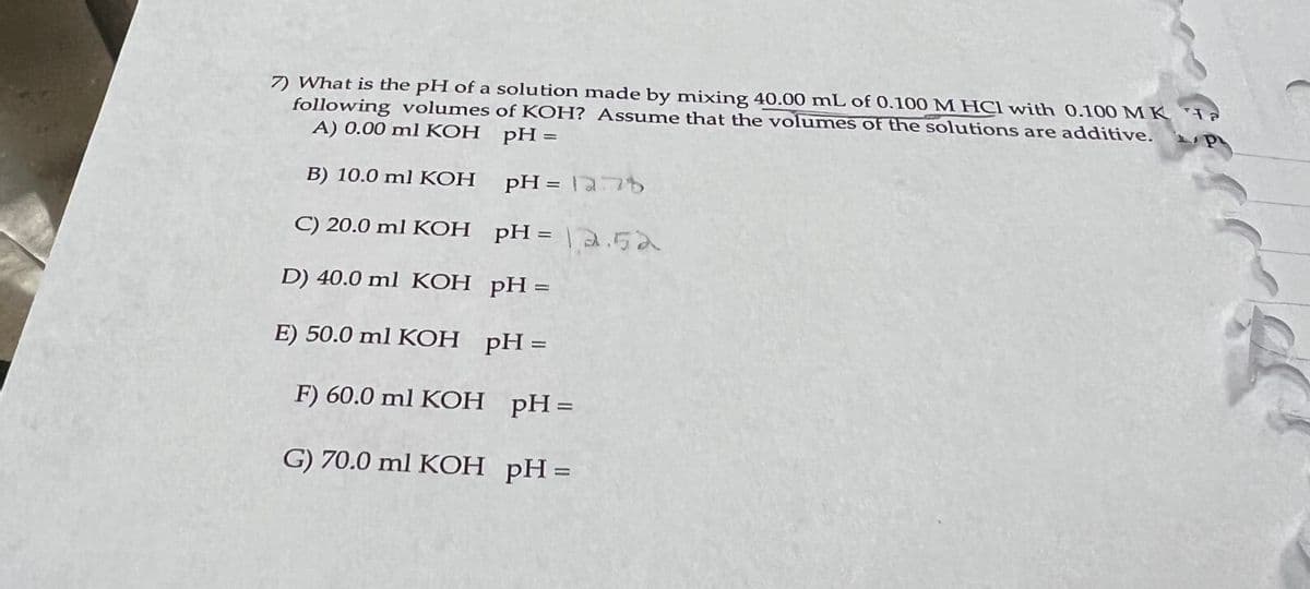 7) What is the pH of a solution made by mixing 40.00 mL of 0.100 M HCl with 0.100 MK Ha
following volumes of KOH? Assume that the volumes of the solutions are additive.
P
A) 0.00 ml KOH
pH =
B) 10.0 ml KOH
pH =
C) 20.0 ml KOH
pH =
D) 40.0 ml KOH
pH =
E) 50.0 ml KOH
pH =
F) 60.0 ml KOH pH=
G) 70.0 ml KOH pH =
1278
2.52