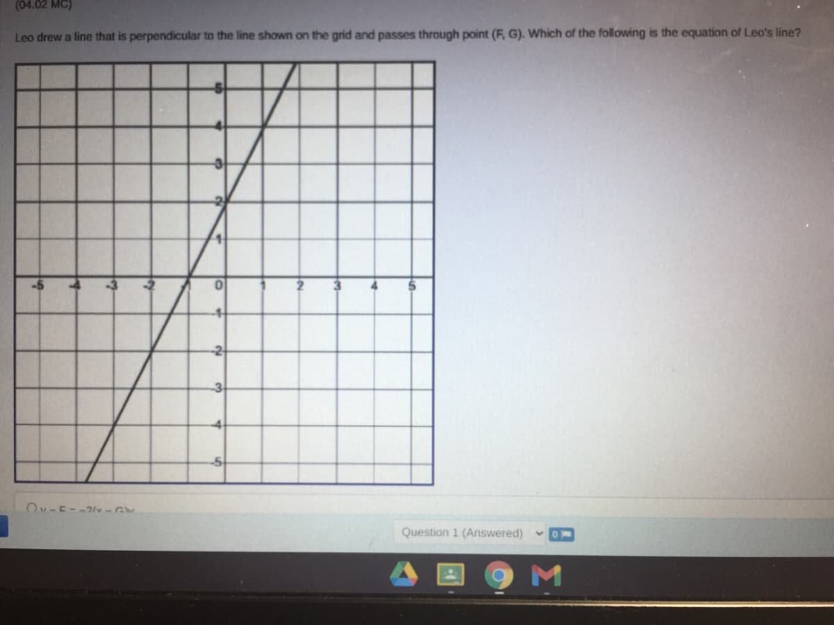 (04.02 MC)
Leo drew a line that is perpendicular to the line shown on the grid and passes through point (F, G). Which of the following is the equation of Leo's line?
-5
-2
-3
Ov-E--2v -G
Question 1 (Answered)
