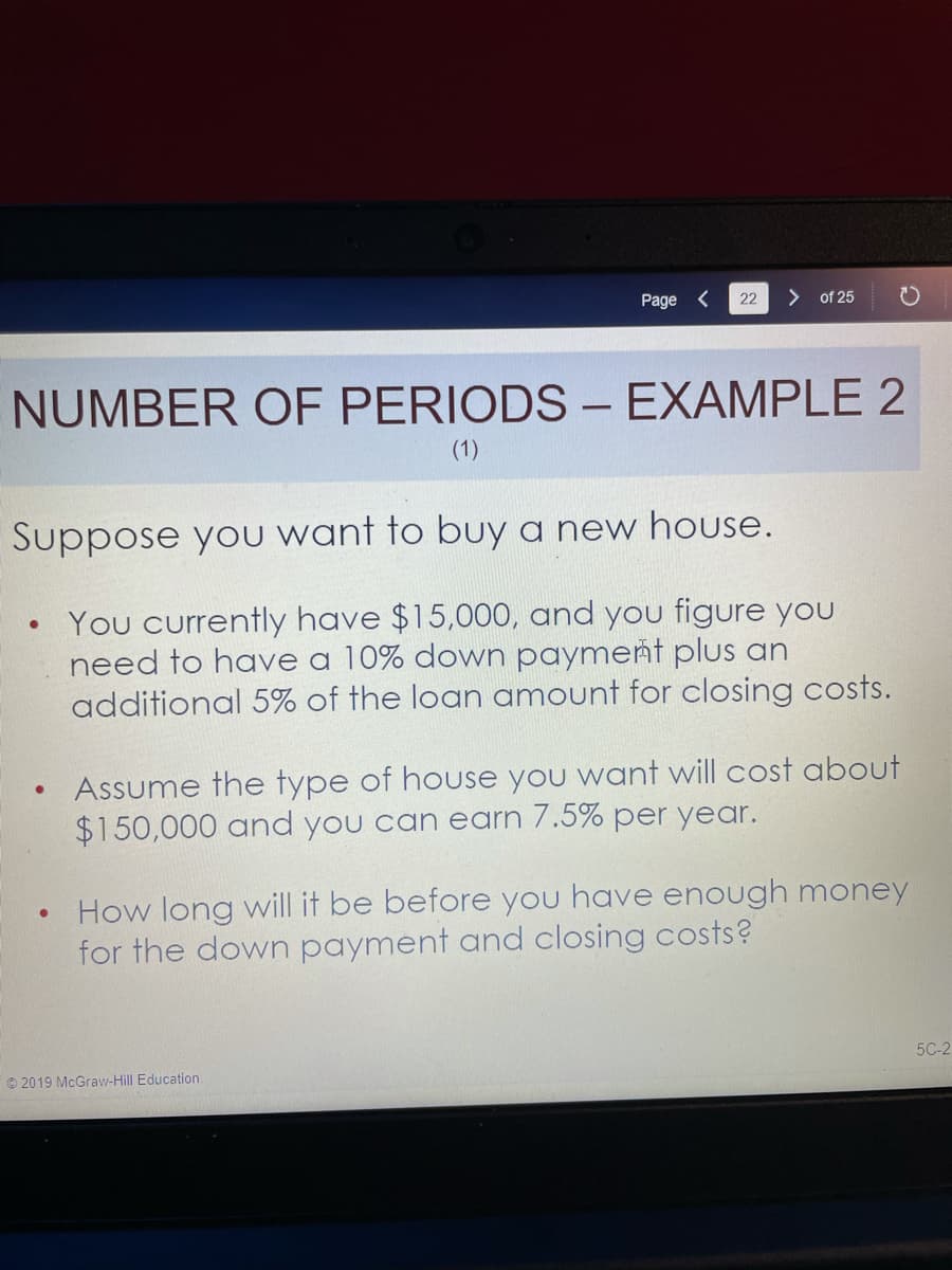 Page
22
> of 25
NUMBER OF PERIODS – EXAMPLE 2
-
(1)
Suppose yoU want to buy a new house.
You currently have $15,000, and you figure you
need to have a 10% down payment plus an
additional 5% of the loan amount for closing costs.
Assume the type of house you want will cost about
$150,000 and you can earn 7.5% per year.
How long will it be before you have enough money
for the down payment and closing costs?
5C-2
© 2019 McGraw-Hill Education
