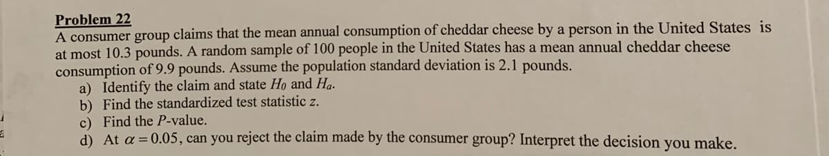 Problem 22
A consumer group claims that the mean annual consumption of cheddar cheese by a person in the United States is
at most 10.3 pounds. A random sample of 100 people in the United States has a mean annual cheddar cheese
consumption of 9.9 pounds. Assume the population standard deviation is 2.1 pounds.
a) Identify the claim and state Ho and Ha.
b) Find the standardized test statistic z.
c) Find the P-value.
d) At a = 0.05, can you reject the claim made by the consumer group? Interpret the decision you make.
