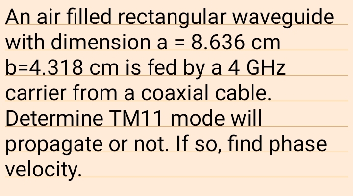 An air filled rectangular waveguide
with dimension a = 8.636 cm
b=4.318 cm is fed by a 4 GHz
carrier from a coaxial cable.
Determine TM11 mode will
propagate or not. If so, find phase
velocity.
