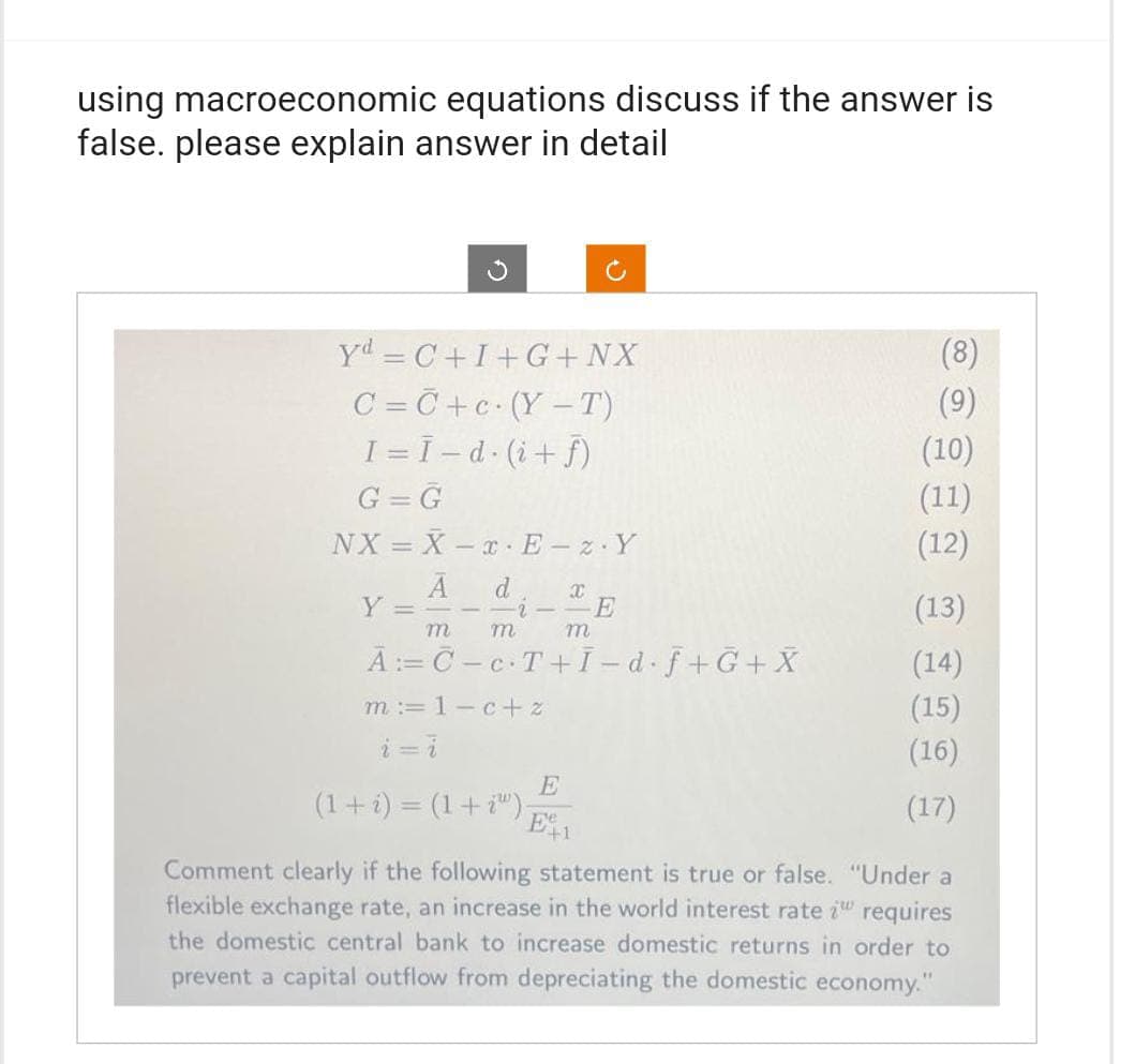 using macroeconomic equations discuss if the answer is
false. please explain answer in detail
Yd=C+I+G+ NX
C=C+c (Y-T)
I =Ī - d. (i+f)
G = G
NX = X-x E-z.Y
A d
Y ==-- -i-
E
m
m
A: C-c.T+I-d.f+G+X
m=1-c+z
i=i
(1 + i) = (1 + 2) -
Le
E
E
X
m
+1
(8)
(10)
(11)
(12)
(13)
(14)
(15)
(16)
(17)
Comment clearly if the following statement is true or false. "Under a
flexible exchange rate, an increase in the world interest rate i requires
the domestic central bank to increase domestic returns in order to
prevent a capital outflow from depreciating the domestic economy."
