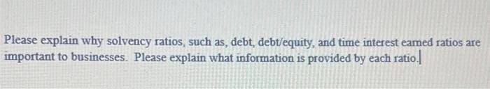 Please explain why solvency ratios, such as, debt, debt/equity, and time interest earned ratios are
important to businesses. Please explain what information is provided by each ratio.