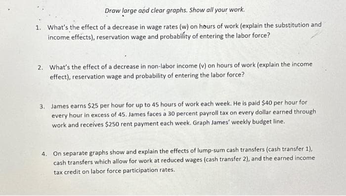 Draw large and clear graphs. Show all your work.
1. What's the effect of a decrease in wage rates (w) on hours of work (explain the substitution and
income effects), reservation wage and probability of entering the labor force?
2. What's the effect of a decrease in non-labor income (v) on hours of work (explain the income
effect), reservation wage and probability of entering the labor force?
3. James earns $25 per hour for up to 45 hours of work each week. He is paid $40 per hour for
every hour in excess of 45. James faces a 30 percent payroll tax on every dollar earned through
work and receives $250 rent payment each week. Graph James' weekly budget line.
4. On separate graphs show and explain the effects of lump-sum cash transfers (cash transfer 1),
cash transfers which allow for work at reduced wages (cash transfer 2), and the earned income
tax credit on labor force participation rates.