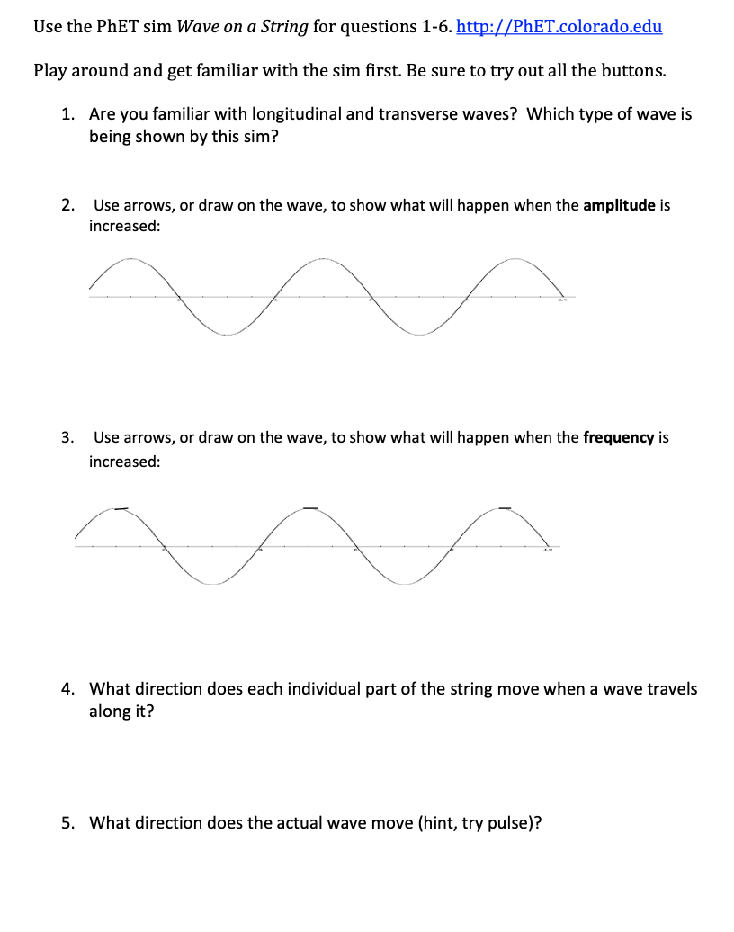 Use the PHET sim Wave on a String for questions 1-6. http://PHET.colorado.edu
Play around and get familiar with the sim first. Be sure to try out all the buttons.
1. Are you familiar with longitudinal and transverse waves? Which type of wave is
being shown by this sim?
2. Use arrows, or draw on the wave, to show what will happen when the amplitude is
increased:
3.
Use arrows, or draw on the wave, to show what will happen when the frequency is
increased:
4. What direction does each individual part of the string move when a wave travels
along it?
5. What direction does the actual wave move (hint, try pulse)?
