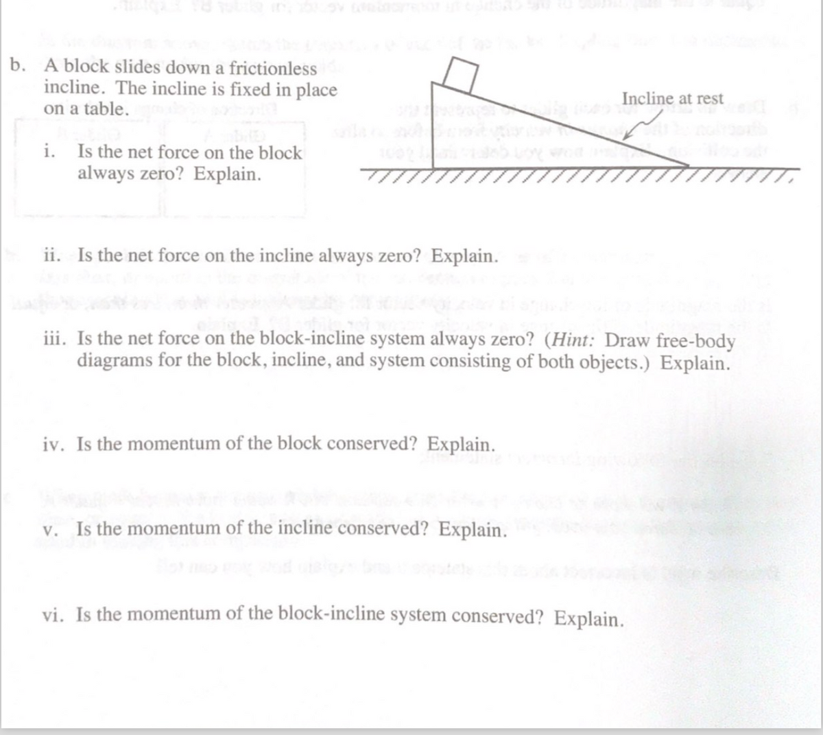 b. A block slides down a frictionless
incline. The incline is fixed in place
on a table.
Incline at rest
i. Is the net force on the block
always zero? Explain.
ii. Is the net force on the incline always zero? Explain.
iii. Is the net force on the block-incline system always zero? (Hint: Draw free-body
diagrams for the block, incline, and system consisting of both objects.) Explain.
iv. Is the momentum of the block conserved? Explain.
v. Is the momentum of the incline conserved? Explain.
vi. Is the momentum of the block-incline system conserved? Explain.
