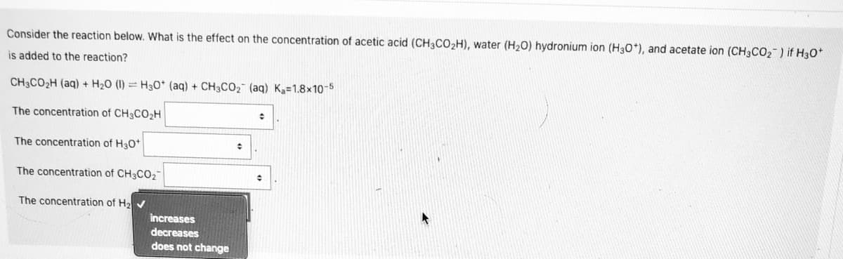 Consider the reaction below. What is the effect on the concentration of acetic acid (CH3CO2H), water (H20) hydronium ion (H30*), and acetate ion (CH3CO2) if H3o
is added to the reaction?
CH3CO2H (aq) + H20 (1) = H30* (aq) + CH3CO2 (aq) Ka=1.8x10-5
The concentration of CH3CO2H
The concentration of H30*
The concentration of CH3CO2¯
The concentration of H2
increases
decreases
does not change
