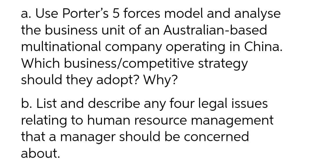 a. Use Porter's 5 forces model and analyse
the business unit of an Australian-based
multinational company operating in China.
Which business/competitive strategy
should they adopt? Why?
b. List and describe any four legal issues
relating to human resource management
that a manager should be concerned
about.
