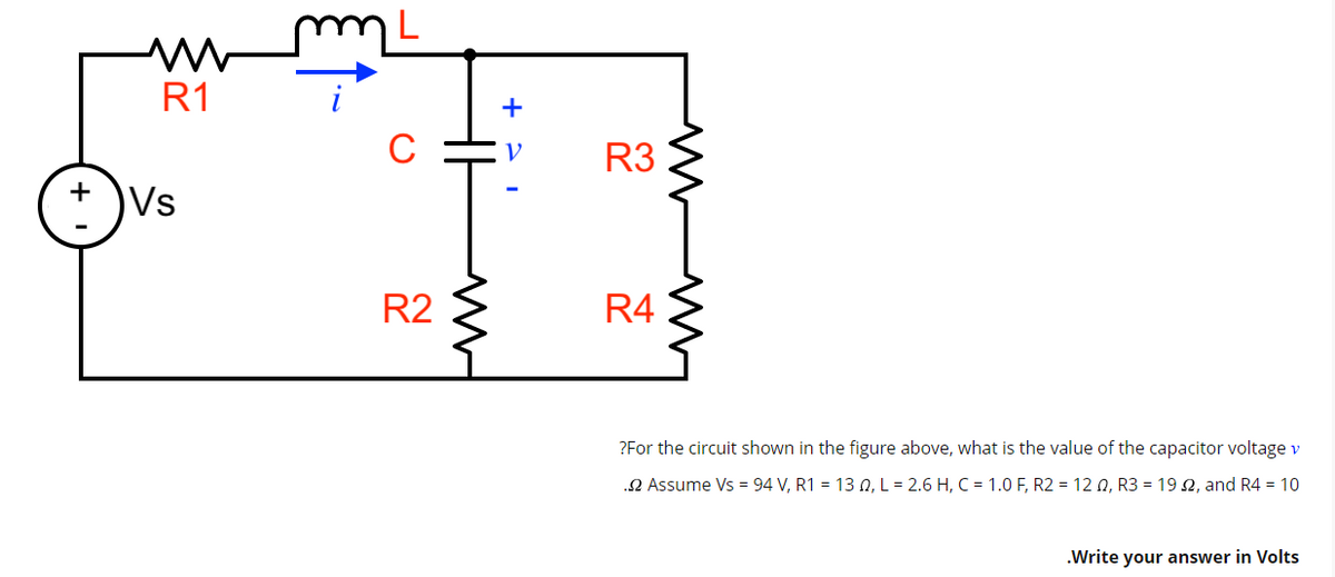 +
M
R1
Vs
R2
M
+
V
www
R3
R4
?For the circuit shown in the figure above, what is the value of the capacitor voltage v
.2 Assume Vs = 94 V, R1 = 130, L = 2.6 H, C = 1.0 F, R2 = 120, R3 = 192, and R4 = 10
.Write your answer in Volts