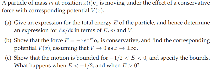A particle of mass m at position x(t)e, is moving under the effect of a conservative
force with corresponding potential V (x).
(a) Give an expression for the total energy E of the particle, and hence determine
an expression for dæ/dt in terms of E, m and V.
(b) Show that the force F = -xe-*e, is conservative, and find the corresponding
potential V (x), assuming that V → 0 as x → ±.
(c) Show that the motion is bounded for –1/2 < E < 0, and specify the bounds.
What happens when E < -1/2, and when E > 0?
