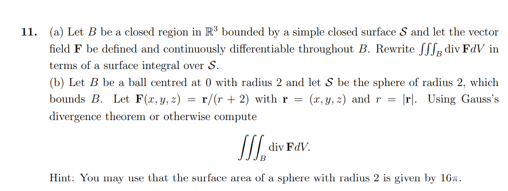 11. (a) Let B be a closed region in R³ bounded by a simple closed surface S and let the vector
field F be defined and continuously differentiable throughout B. Rewrite SLLe div FdV in
terms of a surface integral over S.
(b) Let B be a ball centred at 0 with radius 2 and let S be the sphere of radius 2, which
bounds B. Let F(x, y, z) = r/(r + 2) with r
(x, y, z) and r =
|r]. Using Gauss's
divergence theorem or otherwise compute
SI.
div FdV.
Hint: You may use that the surface area of a sphere with radius 2 is given by 167.
