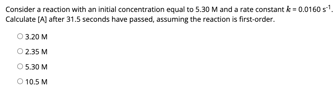 Consider a reaction with an initial concentration equal to 5.30 M and a rate constant k = 0.0160 s1.
Calculate [A] after 31.5 seconds have passed, assuming the reaction is first-order.
O 3.20 M
O 2.35 M
O 5.30 M
O 10.5 M
